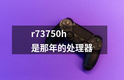r73750h是那年的处理器-第1张-游戏信息-龙启网