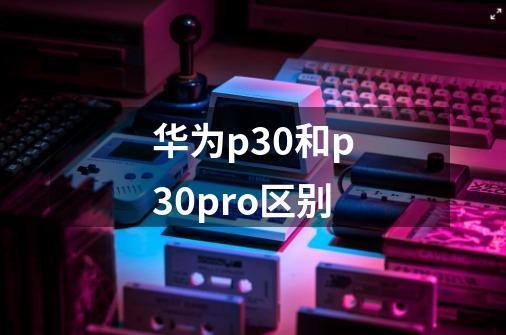 华为p30和p30pro区别-第1张-游戏信息-龙启网