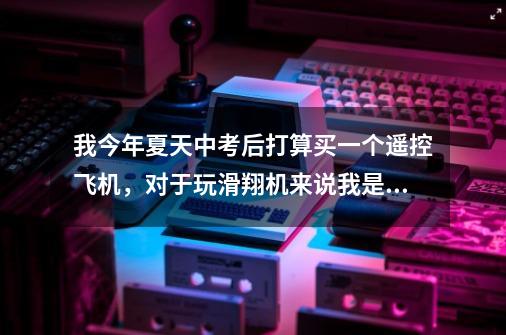 我今年夏天中考后打算买一个遥控飞机,对于玩滑翔机来说我是个新手,以前都玩直升机,今年想买一个电动的-第1张-游戏信息-龙启网