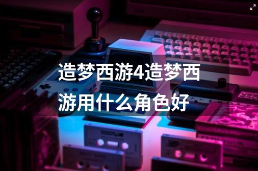 造梦西游4造梦西游用什么角色好-第1张-游戏信息-龙启网