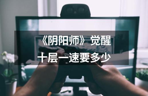 《阴阳师》觉醒十层一速要多少-第1张-游戏信息-龙启网
