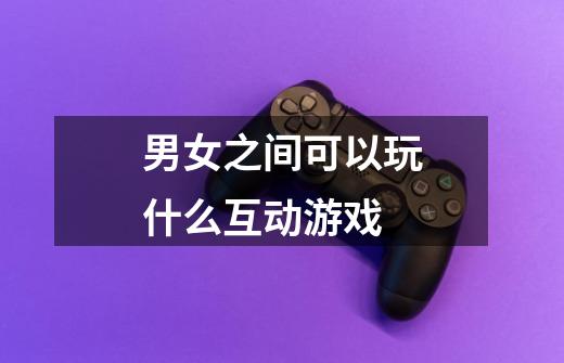 男女之间可以玩什么互动游戏-第1张-游戏信息-龙启网