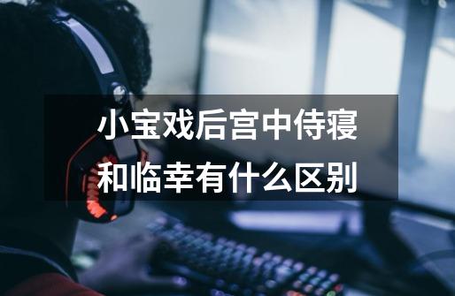 小宝戏后宫中侍寝和临幸有什么区别-第1张-游戏信息-龙启网