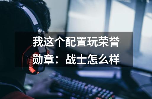 我这个配置玩荣誉勋章：战士怎么样-第1张-游戏信息-龙启网