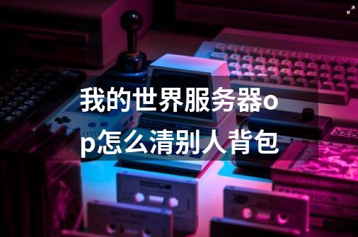 我的世界服务器op怎么清别人背包-第1张-游戏信息-龙启网