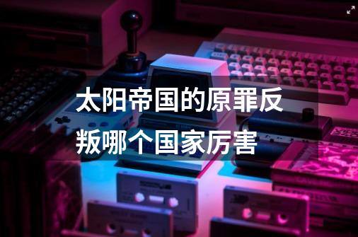 太阳帝国的原罪反叛哪个国家厉害-第1张-游戏信息-龙启网