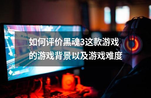 如何评价黑魂3这款游戏的游戏背景以及游戏难度-第1张-游戏信息-龙启网