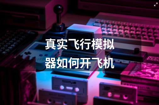真实飞行模拟器如何开飞机-第1张-游戏信息-龙启网