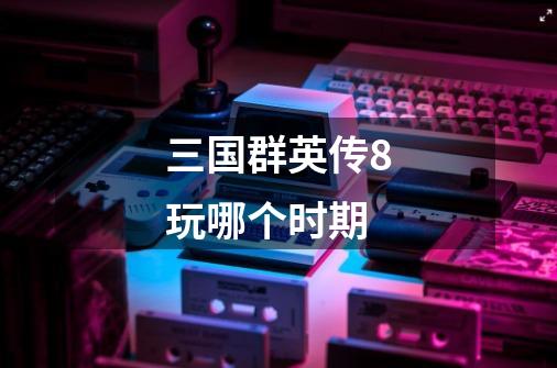 三国群英传8玩哪个时期-第1张-游戏信息-龙启网