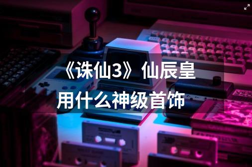 《诛仙3》仙辰皇用什么神级首饰-第1张-游戏信息-龙启网