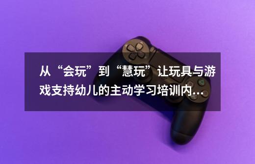 从“会玩”到“慧玩”让玩具与游戏支持幼儿的主动学习培训内容-第1张-游戏信息-龙启网