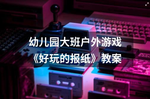 幼儿园大班户外游戏《好玩的报纸》教案-第1张-游戏信息-龙启网