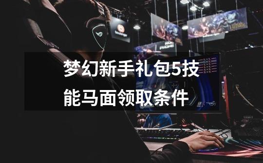 梦幻新手礼包5技能马面领取条件-第1张-游戏信息-龙启网