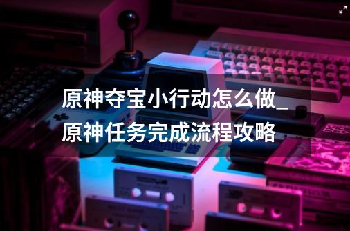 原神夺宝小行动怎么做_原神任务完成流程攻略-第1张-游戏信息-龙启网