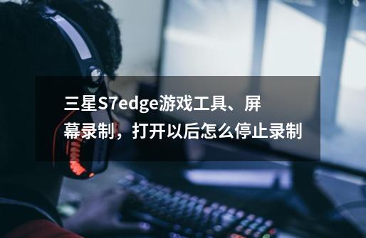 三星S7edge游戏工具、屏幕录制,打开以后怎么停止录制-第1张-游戏信息-龙启网