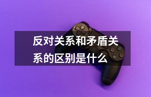 反对关系和矛盾关系的区别是什么-第1张-游戏信息-龙启网