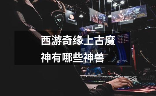 西游奇缘上古魔神有哪些神兽-第1张-游戏信息-龙启网
