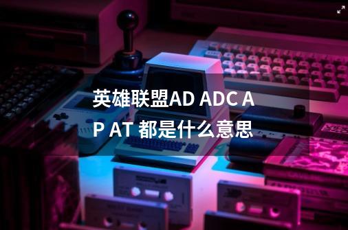 英雄联盟AD ADC AP AT 都是什么意思-第1张-游戏信息-龙启网