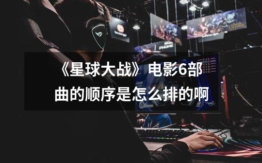 《星球大战》电影6部曲的顺序是怎么排的啊-第1张-游戏信息-龙启网