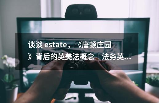 谈谈 estate,《唐顿庄园》背后的英美法概念|法务英语-第1张-游戏信息-龙启网