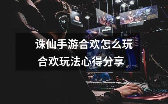 诛仙手游合欢怎么玩 合欢玩法心得分享-第1张-游戏信息-龙启网