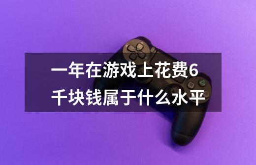 一年在游戏上花费6千块钱属于什么水平-第1张-游戏信息-龙启网