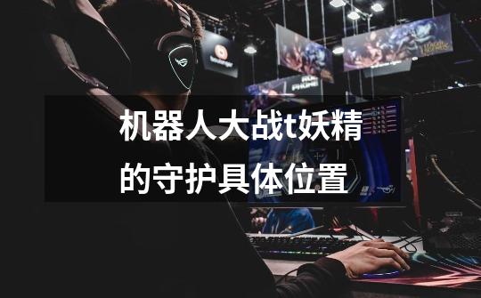 机器人大战t妖精的守护具体位置-第1张-游戏信息-龙启网