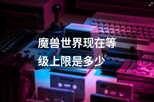 魔兽世界现在等级上限是多少-第1张-游戏信息-龙启网