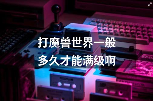 打魔兽世界一般多久才能满级啊-第1张-游戏信息-龙启网