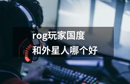 rog玩家国度和外星人哪个好-第1张-游戏信息-龙启网