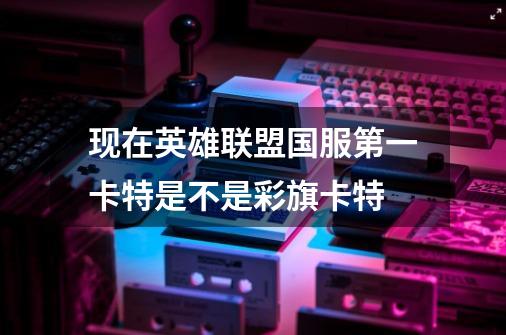现在英雄联盟国服第一卡特是不是彩旗卡特-第1张-游戏信息-龙启网