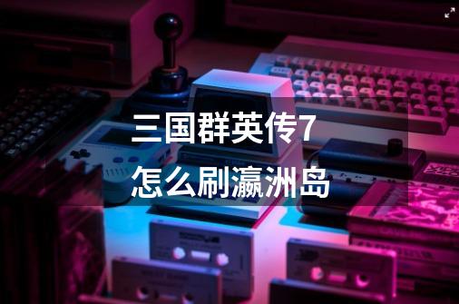 三国群英传7怎么刷瀛洲岛-第1张-游戏信息-龙启网
