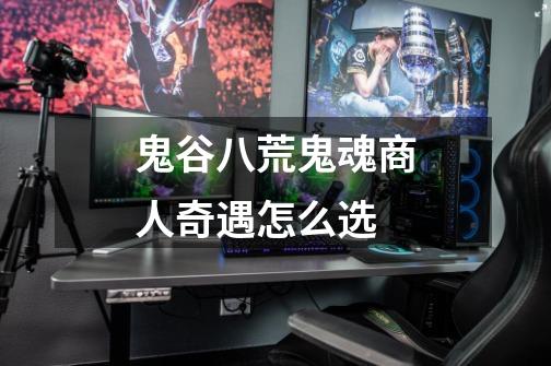 鬼谷八荒鬼魂商人奇遇怎么选-第1张-游戏信息-龙启网