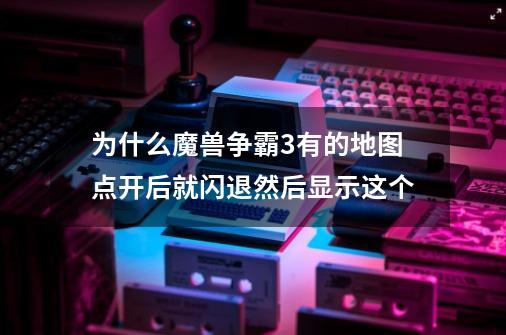 为什么魔兽争霸3有的地图点开后就闪退然后显示这个-第1张-游戏信息-龙启网