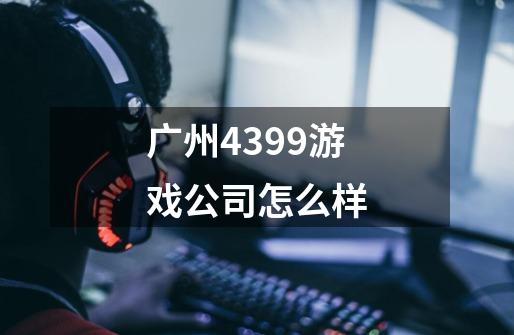 广州4399游戏公司怎么样-第1张-游戏信息-龙启网