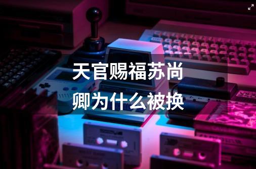 天官赐福苏尚卿为什么被换-第1张-游戏信息-龙启网