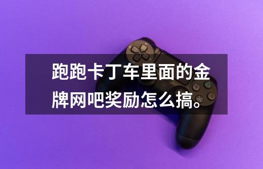 跑跑卡丁车里面的金牌网吧奖励怎么搞。-第1张-游戏信息-龙启网
