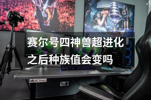 赛尔号四神兽超进化之后种族值会变吗-第1张-游戏信息-龙启网