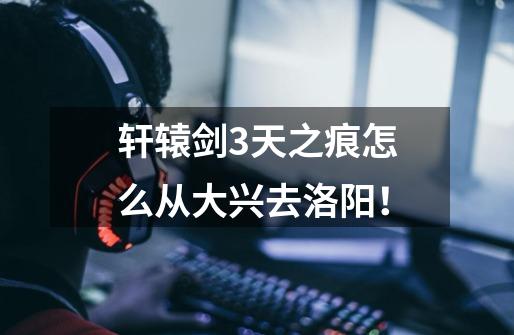 轩辕剑3天之痕怎么从大兴去洛阳！-第1张-游戏信息-龙启网
