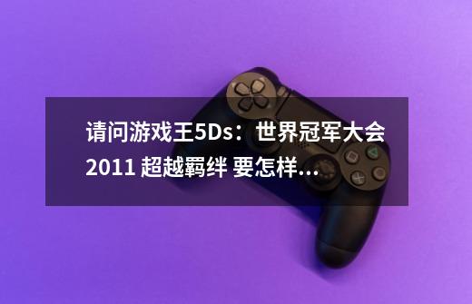 请问游戏王5Ds:世界冠军大会2011 超越羁绊 要怎样组合卡主召唤最后的3张卡-第1张-游戏信息-龙启网