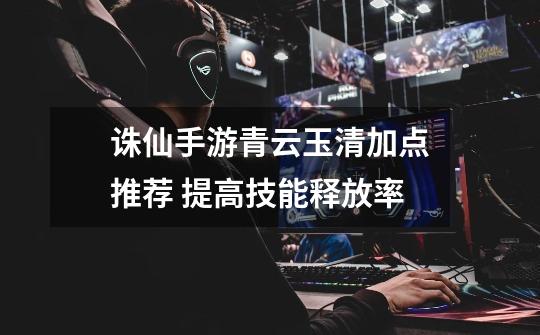 诛仙手游青云玉清加点推荐 提高技能释放率-第1张-游戏信息-龙启网