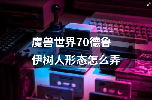 魔兽世界7.0德鲁伊树人形态怎么弄-第1张-游戏信息-龙启网