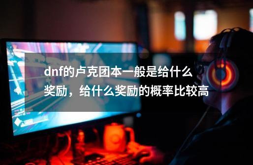 dnf的卢克团本一般是给什么奖励，给什么奖励的概率比较高-第1张-游戏信息-龙启网