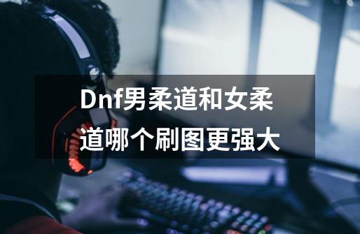 Dnf男柔道和女柔道哪个刷图更强大-第1张-游戏信息-龙启网