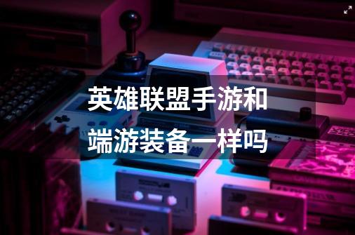英雄联盟手游和端游装备一样吗-第1张-游戏信息-龙启网