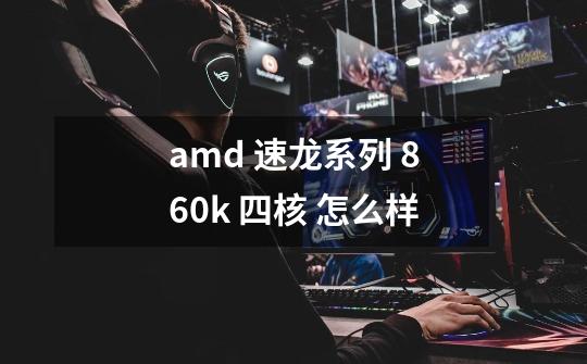amd 速龙系列 860k 四核 怎么样-第1张-游戏信息-龙启网