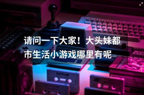 请问一下大家！大头妹都市生活小游戏哪里有呢-第1张-游戏信息-龙启网