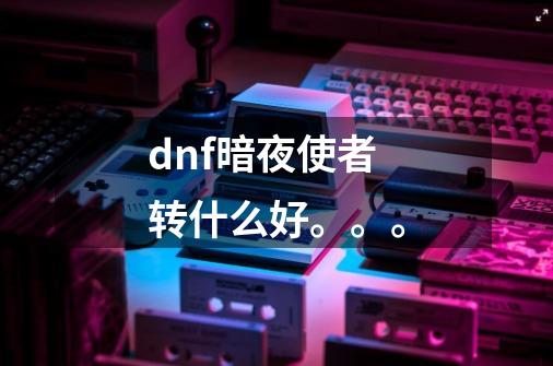 dnf暗夜使者转什么好。。。-第1张-游戏信息-龙启网
