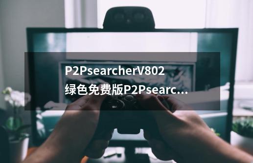 P2PsearcherV802绿色免费版P2PsearcherV802绿色免费版功能简介-第1张-游戏信息-龙启网