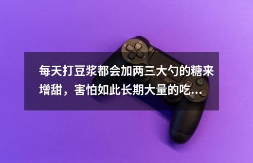 每天打豆浆都会加两三大勺的糖来增甜,害怕如此长期大量的吃糖会对身体不好,不知道有没有什么可以代替糖-第1张-游戏信息-龙启网